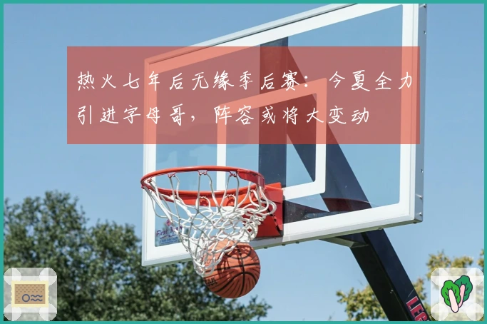 热火七年后无缘季后赛：今夏全力引进字母哥，阵容或将大变动