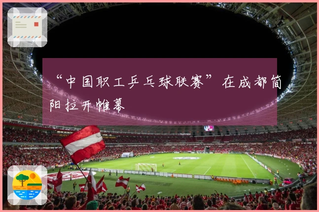 “中国职工乒乓球联赛”在成都简阳拉开帷幕