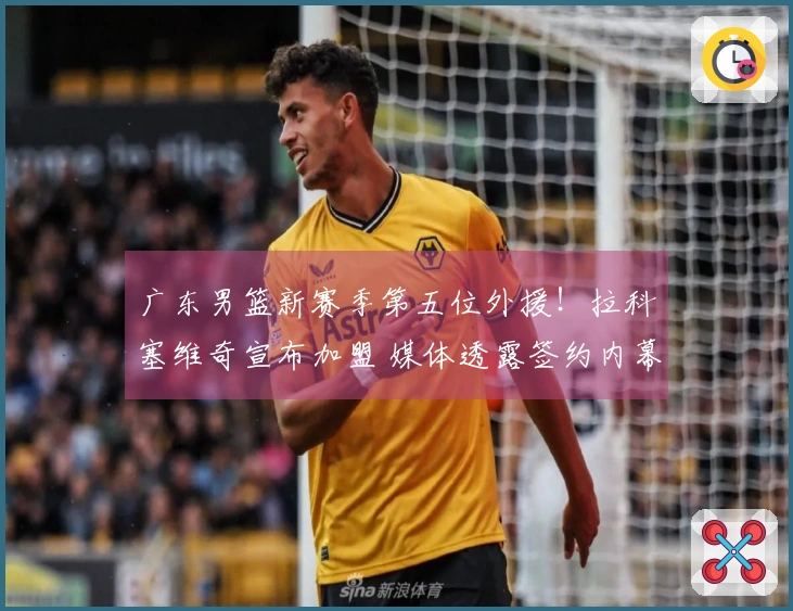 广东男篮新赛季第五位外援！拉科塞维奇宣布加盟 媒体透露签约内幕