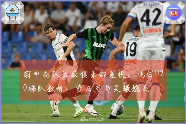 前申花队长获俱乐部重视，现任U20梯队教练，资历可与吴曦媲美