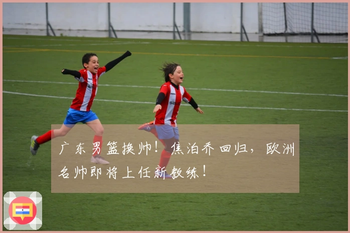 广东男篮换帅！焦泊乔回归，欧洲名帅即将上任新教练！