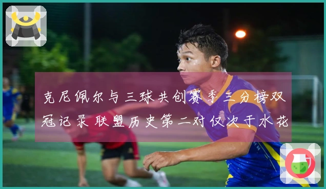 克尼佩尔与三球共创赛季三分榜双冠记录 联盟历史第二对仅次于水花