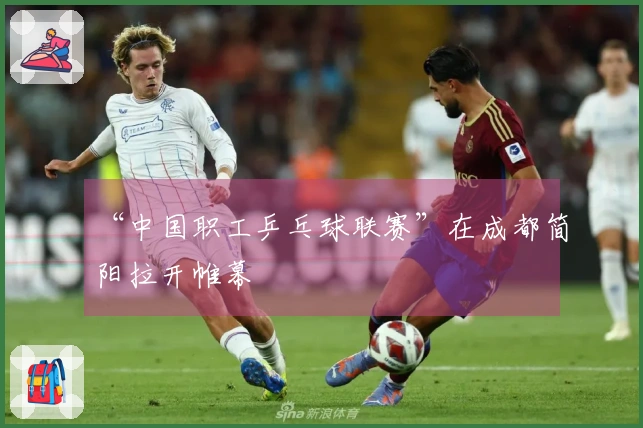 “中国职工乒乓球联赛”在成都简阳拉开帷幕