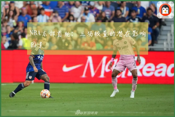 NBA东部首轮：三场较量的潜在影响因素