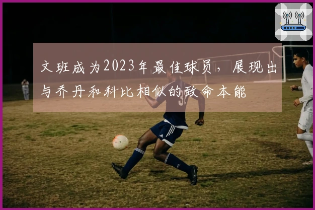 文班成为2023年最佳球员，展现出与乔丹和科比相似的致命本能