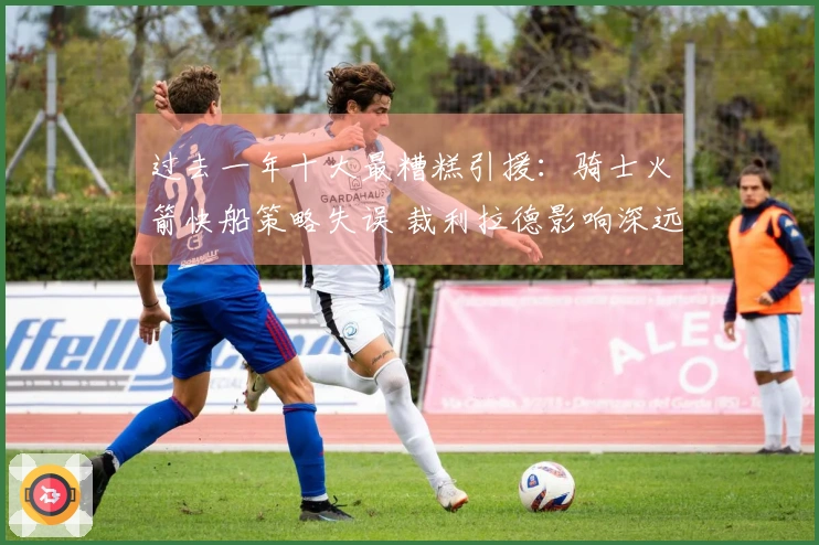 过去一年十大最糟糕引援：骑士火箭快船策略失误 裁利拉德影响深远