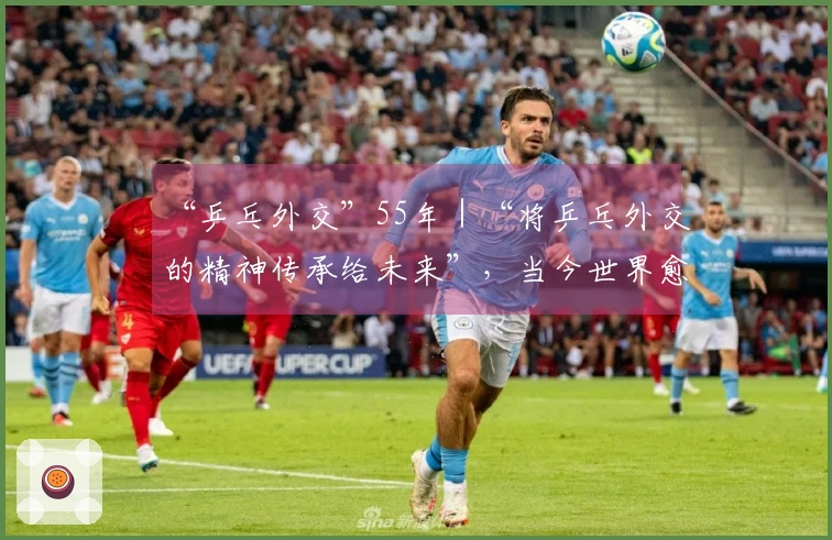 “乒乓外交”55年｜“将乒乓外交的精神传承给未来”，当今世界愈发需要此理念