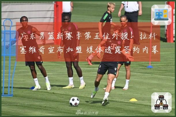 广东男篮新赛季第五位外援！拉科塞维奇宣布加盟 媒体透露签约内幕