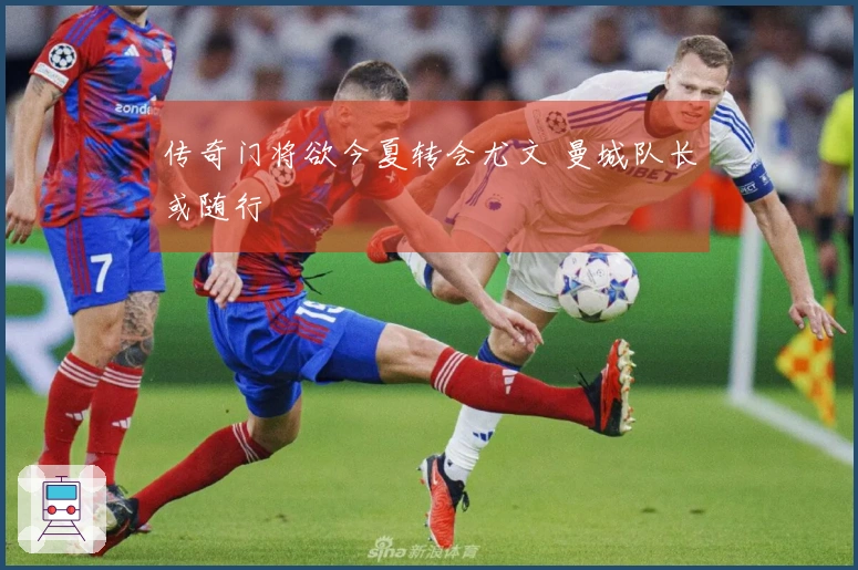 传奇门将欲今夏转会尤文 曼城队长或随行